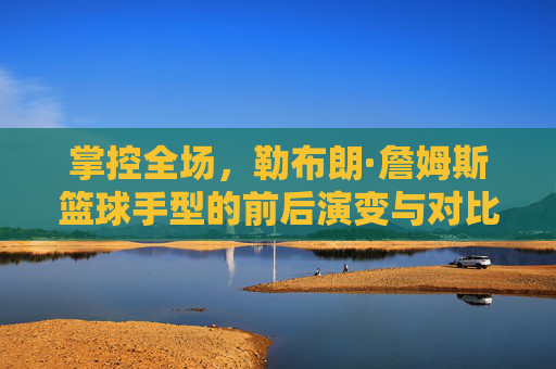 掌控全场,勒布朗·詹姆斯篮球手型的前后演变与对比