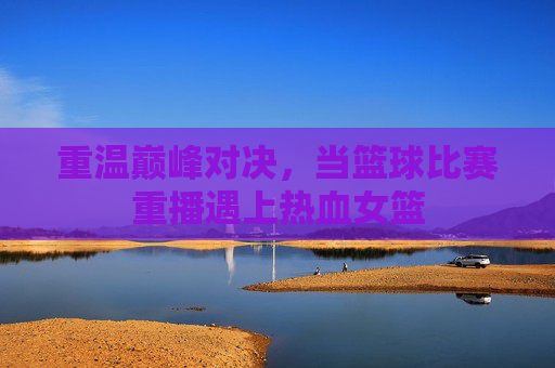 重温巅峰对决,当篮球比赛重播遇上热血女篮