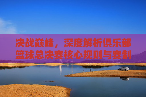 决战巅峰,深度解析俱乐部篮球总决赛核心规则与赛制