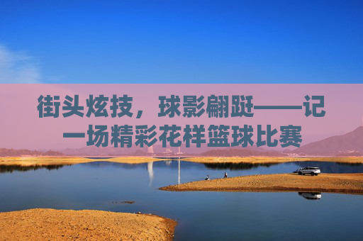 街头炫技,球影翩跹——记一场精彩花样篮球比赛