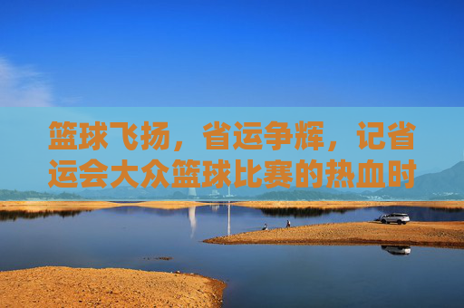 篮球飞扬，省运争辉，记省运会大众篮球比赛的热血时刻