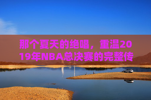 那个夏天的绝唱，重温2019年NBA总决赛的完整传奇