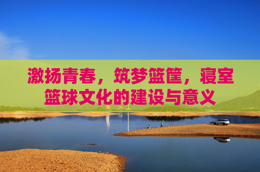 激扬青春,筑梦篮筐,寝室篮球文化的建设与意义