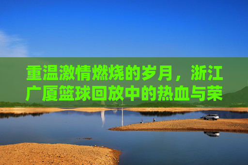 重温激情燃烧的岁月,浙江广厦篮球回放中的热血与荣光