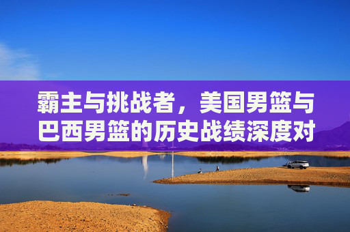 霸主与挑战者,美国男篮与巴西男篮的历史战绩深度对比