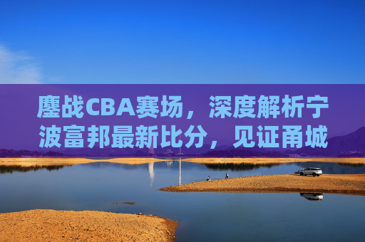 鏖战CBA赛场,深度解析宁波富邦最新比分,见证甬城篮球的坚韧与成长