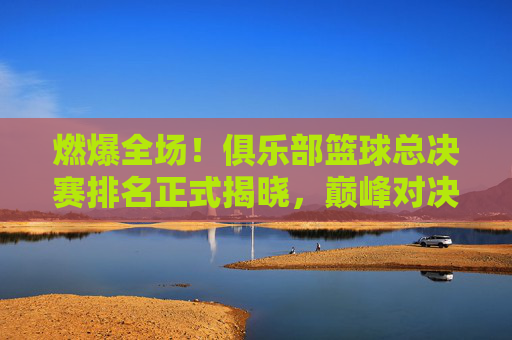 燃爆全场!俱乐部篮球总决赛排名正式揭晓,巅峰对决见证荣耀时刻
