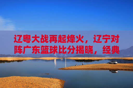 辽粤大战再起烽火,辽宁对阵广东篮球比分揭晓,经典对决引爆CBA