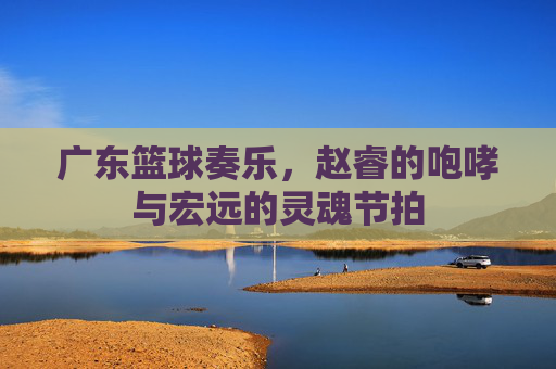 广东篮球奏乐，赵睿的咆哮与宏远的灵魂节拍