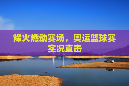 烽火燃动赛场,奥运篮球赛实况直击