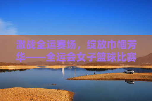 激战全运赛场，绽放巾帼芳华——全运会女子篮球比赛侧记