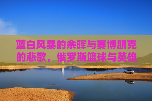 蓝白风暴的余晖与赛博朋克的悲歌,俄罗斯篮球与英雄联盟的平行时空