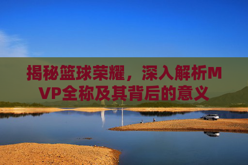 揭秘篮球荣耀,深入解析MVP全称及其背后的意义