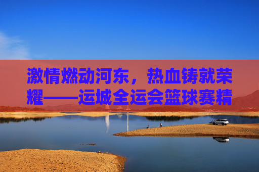 激情燃动河东,热血铸就荣耀——运城全运会篮球赛精彩回眸