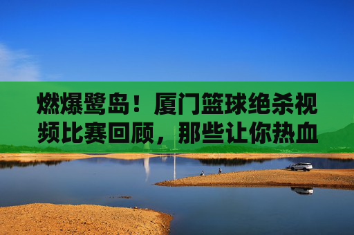 燃爆鹭岛!厦门篮球绝杀视频比赛回顾,那些让你热血沸腾的瞬间
