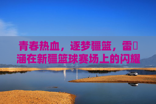 青春热血，逐梦疆篮，雷喆涵在新疆篮球赛场上的闪耀之路