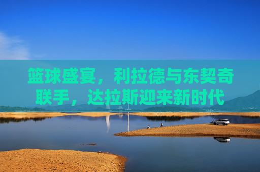 篮球盛宴,利拉德与东契奇联手,达拉斯迎来新时代