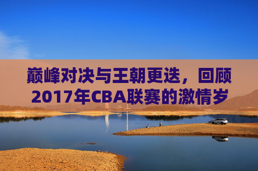 巅峰对决与王朝更迭，回顾2017年CBA联赛的激情岁月