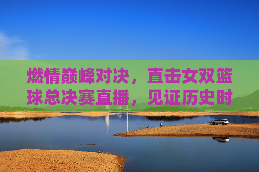 燃情巅峰对决,直击女双篮球总决赛直播,见证历史时刻
