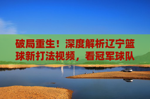 破局重生！深度解析辽宁篮球新打法视频，看冠军球队如何重塑王朝
