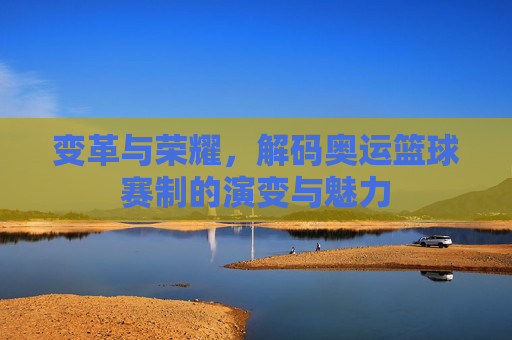 变革与荣耀,解码奥运篮球赛制的演变与魅力