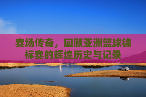 赛场传奇,回顾亚洲篮球锦标赛的辉煌历史与记录