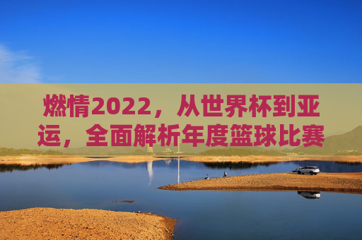 燃情2022，从世界杯到亚运，全面解析年度篮球比赛项目的巅峰对决