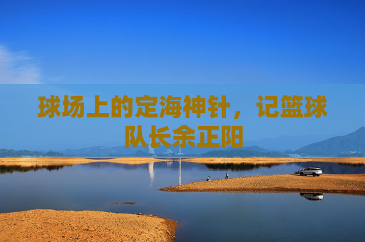 球场上的定海神针,记篮球队长余正阳