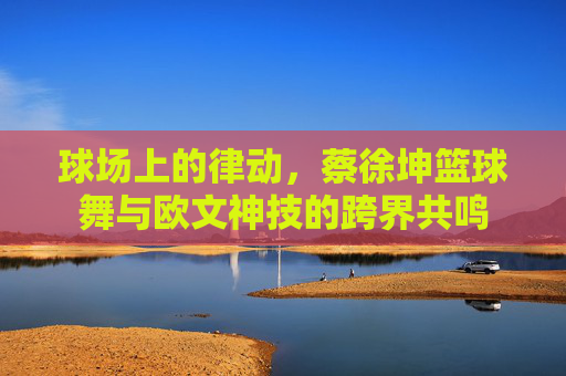球场上的律动,蔡徐坤篮球舞与欧文神技的跨界共鸣