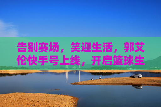 告别赛场,笑迎生活,郭艾伦快手号上线,开启篮球生涯新篇章