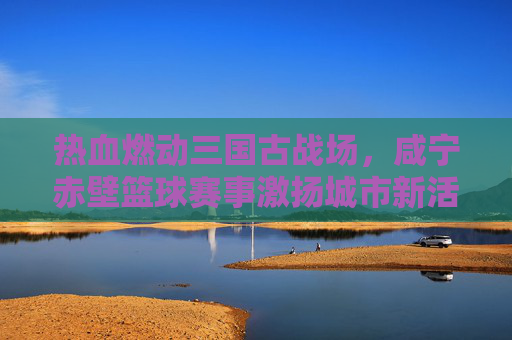 热血燃动三国古战场,咸宁赤壁篮球赛事激扬城市新活力