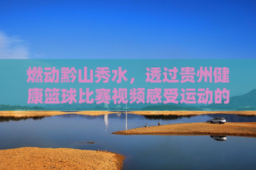 燃动黔山秀水,透过贵州健康篮球比赛视频感受运动的魅力