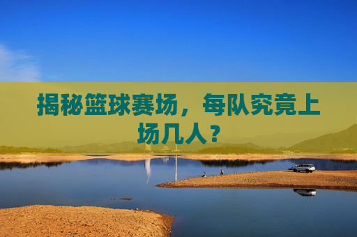揭秘篮球赛场,每队究竟上场几人?