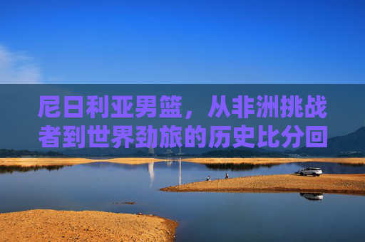 尼日利亚男篮,从非洲挑战者到世界劲旅的历史比分回顾