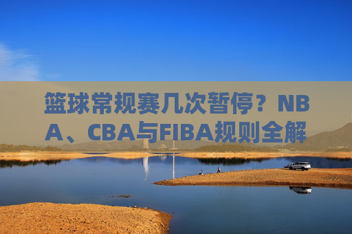 篮球常规赛几次暂停?NBA、CBA与FIBA规则全解析