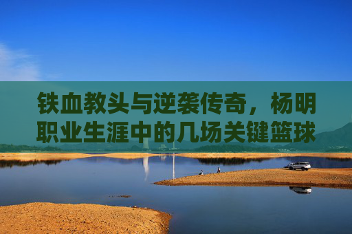 铁血教头与逆袭传奇,杨明职业生涯中的几场关键篮球比赛回顾