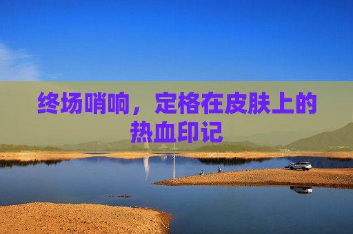 终场哨响,定格在皮肤上的热血印记