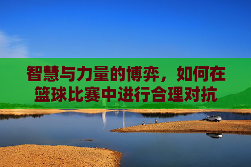智慧与力量的博弈,如何在篮球比赛中进行合理对抗