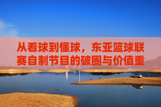 从看球到懂球,东亚篮球联赛自制节目的破圈与价值重塑