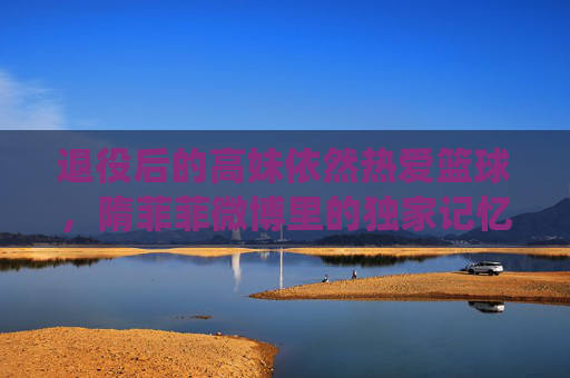 退役后的高妹依然热爱篮球,隋菲菲微博里的独家记忆