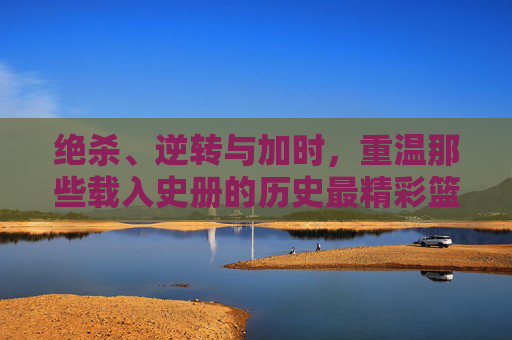 绝杀、逆转与加时,重温那些载入史册的历史最精彩篮球比分