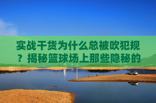 实战干货为什么总被吹犯规?揭秘篮球场上那些隐秘的规则误区