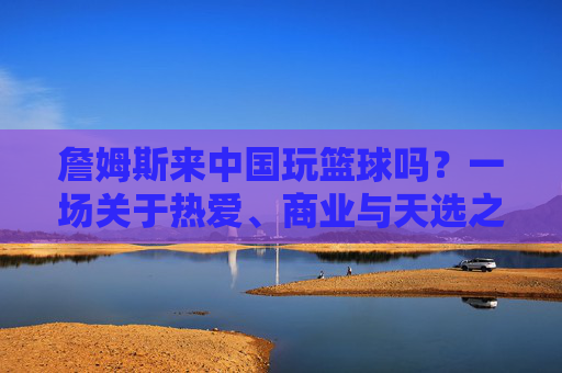 詹姆斯来中国玩篮球吗?一场关于热爱、商业与天选之子的期待