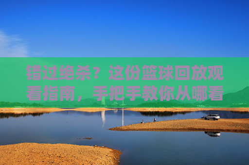 错过绝杀?这份篮球回放观看指南,手把手教你从哪看篮球回放比赛