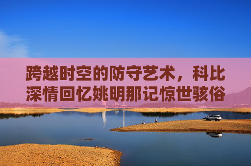 跨越时空的防守艺术,科比深情回忆姚明那记惊世骇俗的死亡之帽