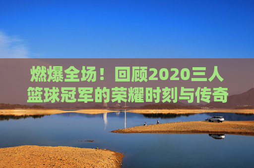 燃爆全场!回顾2020三人篮球冠军的荣耀时刻与传奇之路