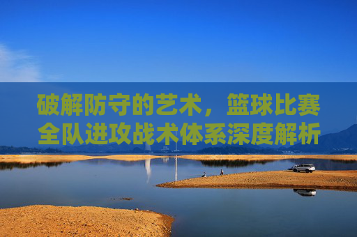 破解防守的艺术,篮球比赛全队进攻战术体系深度解析