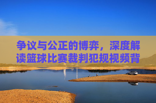 争议与公正的博弈，深度解读篮球比赛裁判犯规视频背后的科技与人性