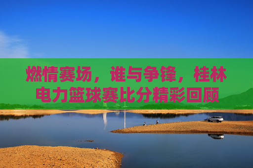 燃情赛场，谁与争锋，桂林电力篮球赛比分精彩回顾