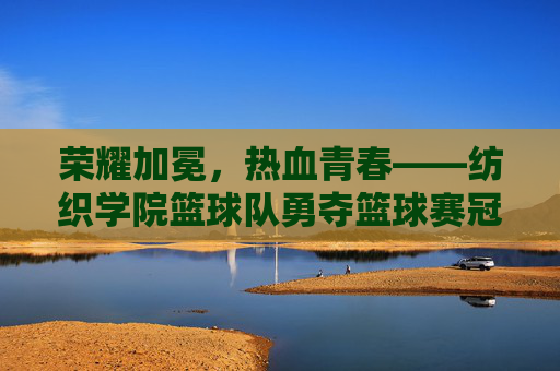 荣耀加冕,热血青春——纺织学院篮球队勇夺篮球赛冠军